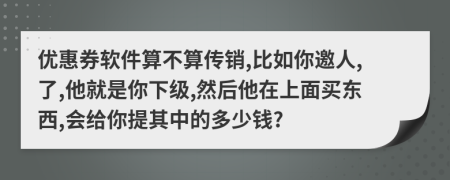 优惠券软件算不算传销,比如你邀人,了,他就是你下级,然后他在上面买东西,会给你提其中的多少钱?