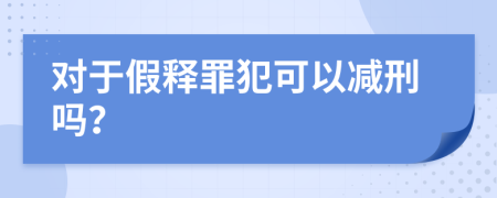 对于假释罪犯可以减刑吗？