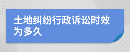 土地纠纷行政诉讼时效为多久