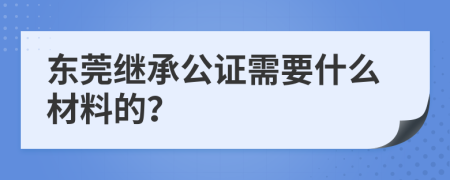 东莞继承公证需要什么材料的？