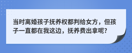 当时离婚孩子抚养权都判给女方，但孩子一直都在我这边，抚养费出拿呢?