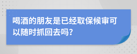 喝酒的朋友是已经取保候审可以随时抓回去吗？