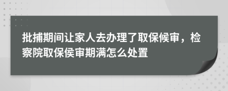 批捕期间让家人去办理了取保候审，检察院取保侯审期满怎么处置