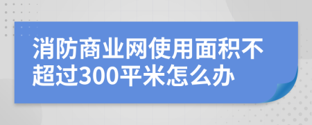 消防商业网使用面积不超过300平米怎么办