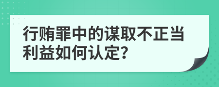 行贿罪中的谋取不正当利益如何认定？