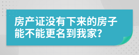 房产证没有下来的房子能不能更名到我家？