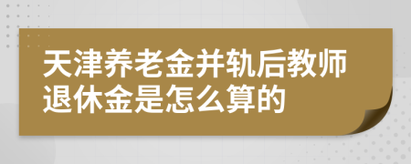 天津养老金并轨后教师退休金是怎么算的