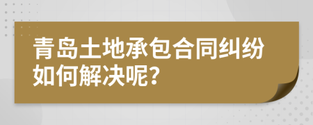 青岛土地承包合同纠纷如何解决呢？