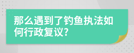 那么遇到了钓鱼执法如何行政复议?