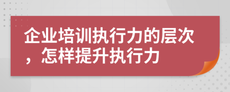 企业培训执行力的层次，怎样提升执行力
