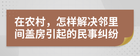 在农村，怎样解决邻里间盖房引起的民事纠纷