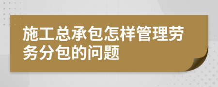 施工总承包怎样管理劳务分包的问题