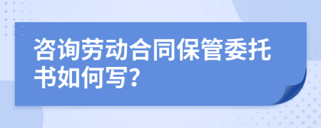咨询劳动合同保管委托书如何写？
