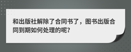 和出版社解除了合同书了，图书出版合同到期如何处理的呢？