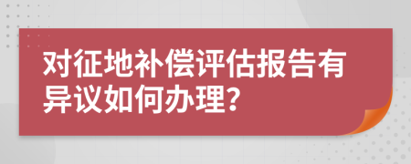 对征地补偿评估报告有异议如何办理？