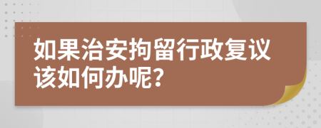 如果治安拘留行政复议该如何办呢？