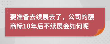 要准备去续展去了，公司的额商标10年后不续展会如何呢