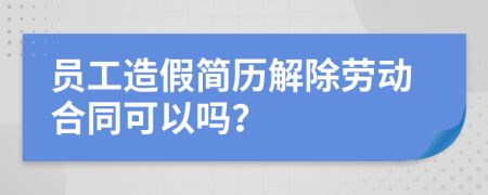 员工造假简历解除劳动合同可以吗？