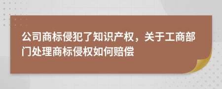 公司商标侵犯了知识产权，关于工商部门处理商标侵权如何赔偿