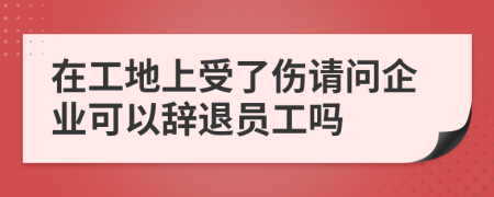 在工地上受了伤请问企业可以辞退员工吗