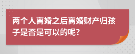 两个人离婚之后离婚财产归孩子是否是可以的呢？