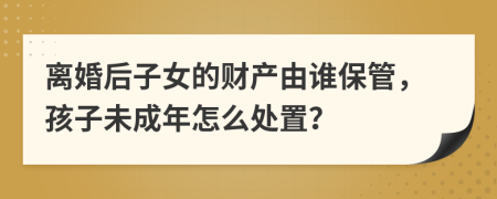 离婚后子女的财产由谁保管，孩子未成年怎么处置？