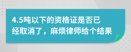 4.5吨以下的资格证是否已经取消了，麻烦律师给个结果