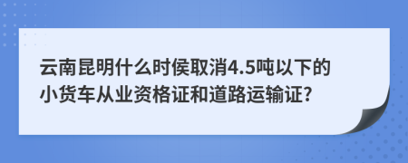 云南昆明什么时侯取消4.5吨以下的小货车从业资格证和道路运输证?