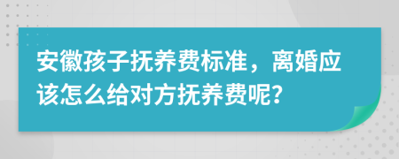 安徽孩子抚养费标准，离婚应该怎么给对方抚养费呢？