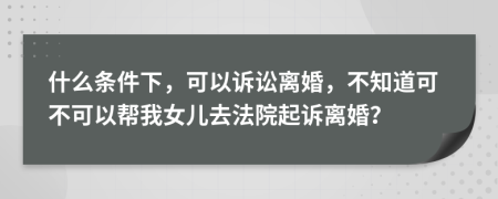 什么条件下，可以诉讼离婚，不知道可不可以帮我女儿去法院起诉离婚？