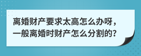 离婚财产要求太高怎么办呀，一般离婚时财产怎么分割的？