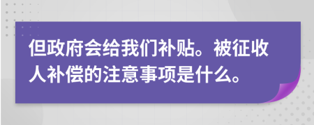 但政府会给我们补贴。被征收人补偿的注意事项是什么。