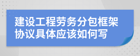 建设工程劳务分包框架协议具体应该如何写