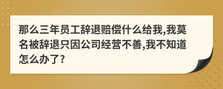 那么三年员工辞退赔偿什么给我,我莫名被辞退只因公司经营不善,我不知道怎么办了?