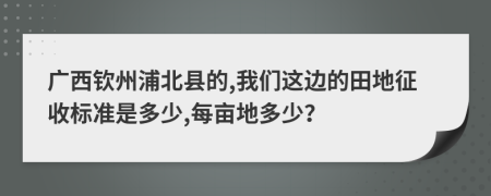 广西钦州浦北县的,我们这边的田地征收标准是多少,每亩地多少？