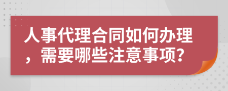 人事代理合同如何办理，需要哪些注意事项？