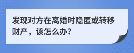 发现对方在离婚时隐匿或转移财产，该怎么办？
