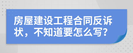 房屋建设工程合同反诉状，不知道要怎么写？