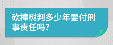 砍樟树判多少年要付刑事责任吗?