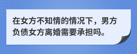 在女方不知情的情况下，男方负债女方离婚需要承担吗。