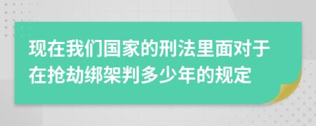 现在我们国家的刑法里面对于在抢劫绑架判多少年的规定