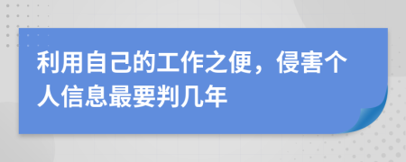 利用自己的工作之便，侵害个人信息最要判几年