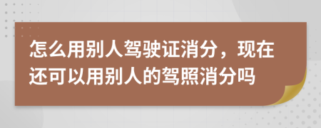 怎么用别人驾驶证消分，现在还可以用别人的驾照消分吗