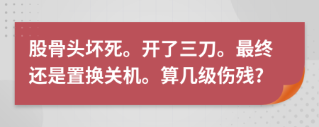 股骨头坏死。开了三刀。最终还是置换关机。算几级伤残?