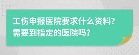 工伤申报医院要求什么资料？需要到指定的医院吗？