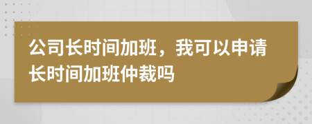 公司长时间加班，我可以申请长时间加班仲裁吗