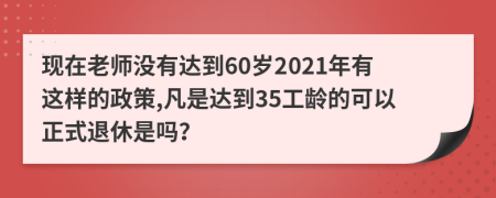 现在老师没有达到60岁2021年有这样的政策,凡是达到35工龄的可以正式退休是吗？