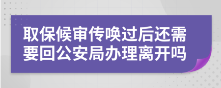 取保候审传唤过后还需要回公安局办理离开吗