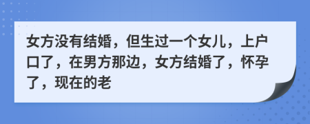 女方没有结婚，但生过一个女儿，上户口了，在男方那边，女方结婚了，怀孕了，现在的老