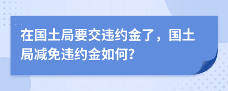 在国土局要交违约金了，国土局减免违约金如何？